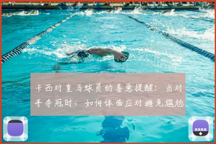 卡西对皇马球员的善意提醒：当对手夺冠时，如何体面应对避免尴尬