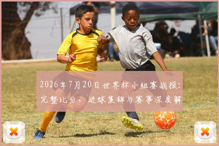 2026年7月20日世界杯小组赛战报:完整比分、进球集锦与赛事深度解读