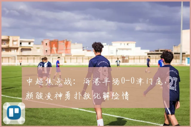中超焦点战：海港半场0-0津门虎，颜骏凌神勇扑救化解险情