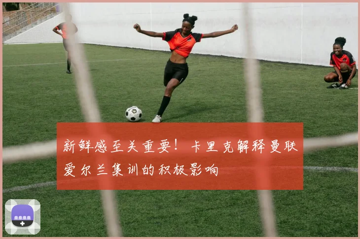 新鲜感至关重要！卡里克解释曼联爱尔兰集训的积极影响