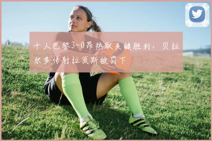 十人巴黎3-0昂热取关键胜利，贝拉尔多传射拉莫斯被罚下