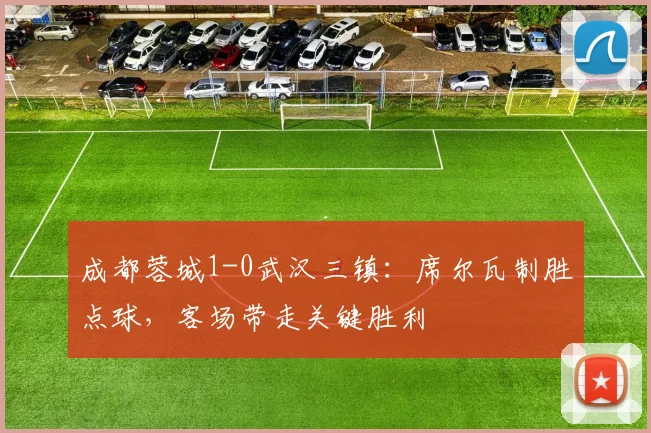 成都蓉城1-0武汉三镇：席尔瓦制胜点球，客场带走关键胜利