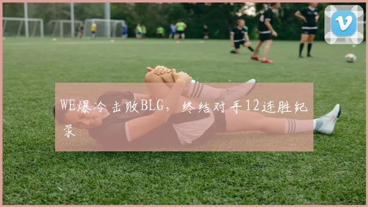 WE爆冷击败BLG，终结对手12连胜纪录