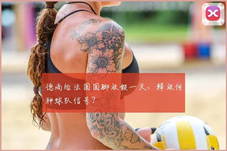 德尚给法国国脚放假一天，释放何种球队信号？