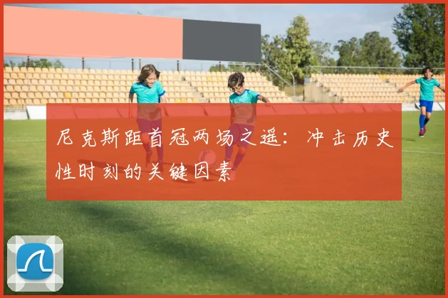 尼克斯距首冠两场之遥:冲击历史性时刻的关键因素