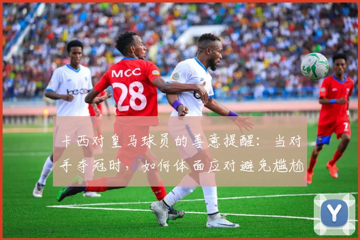 卡西对皇马球员的善意提醒:当对手夺冠时,如何体面应对避免尴尬