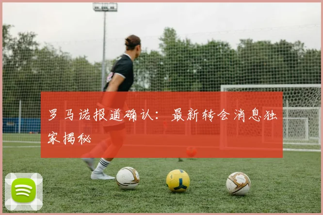 罗马诺报道确认：最新转会消息独家揭秘