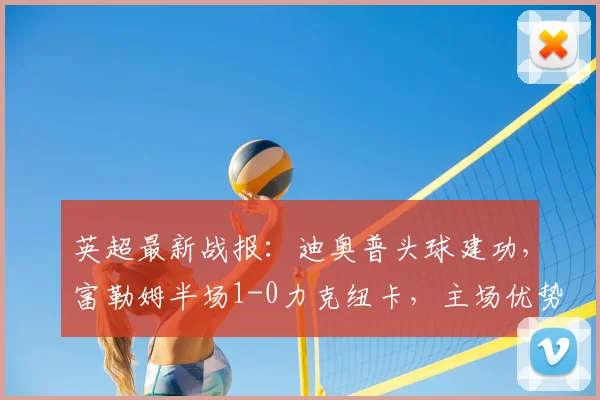 英超最新战报:迪奥普头球建功,富勒姆半场1-0力克纽卡,主场优势尽显