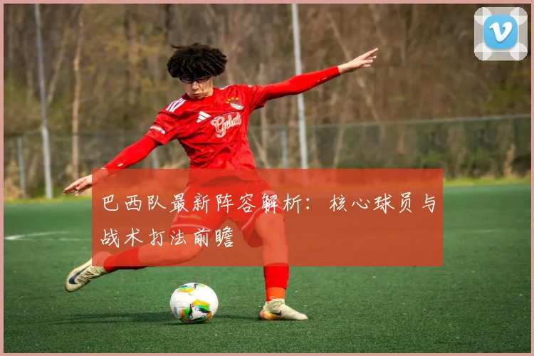 巴西队最新阵容解析:核心球员与战术打法前瞻