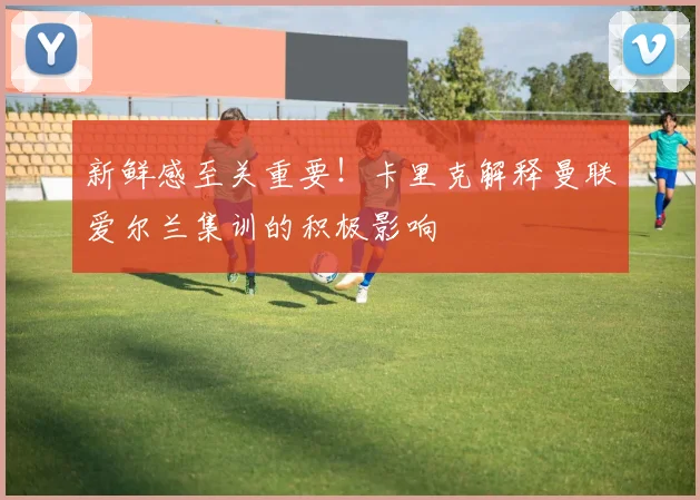 新鲜感至关重要!卡里克解释曼联爱尔兰集训的积极影响