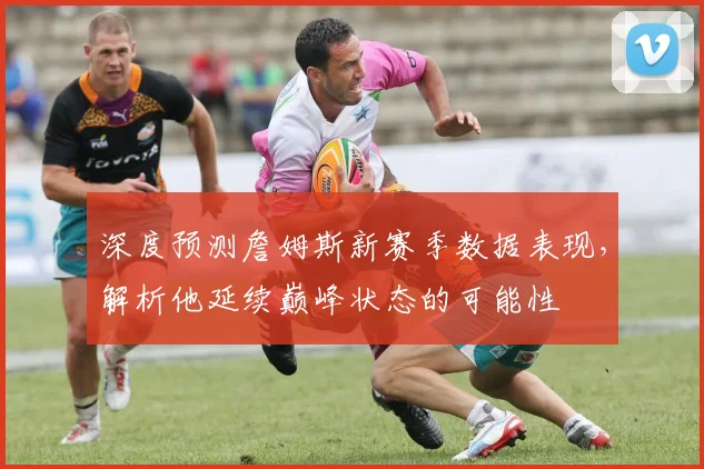 深度预测詹姆斯新赛季数据表现，解析他延续巅峰状态的可能性