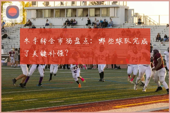 冬季转会市场盘点：哪些球队完成了关键补强？
