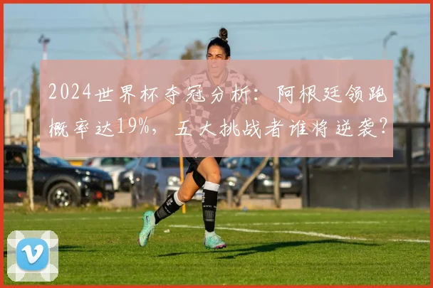 2024世界杯夺冠分析：阿根廷领跑概率达19%，五大挑战者谁将逆袭？
