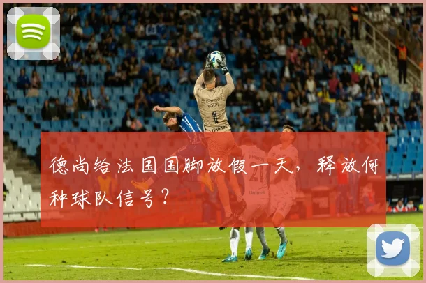 德尚给法国国脚放假一天，释放何种球队信号？