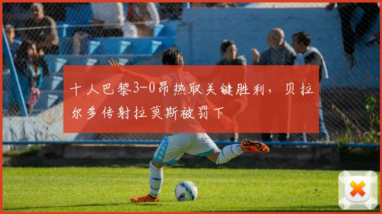 十人巴黎3-0昂热取关键胜利,贝拉尔多传射拉莫斯被罚下