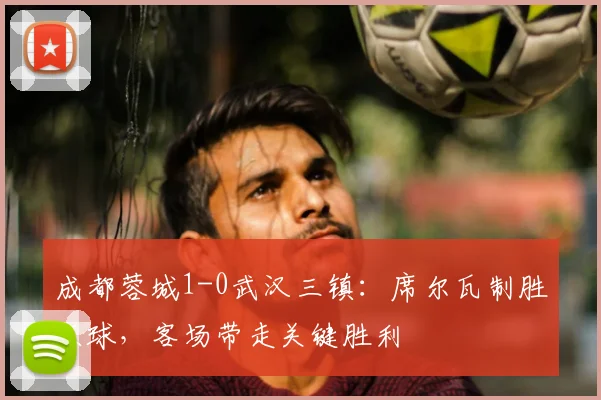 成都蓉城1-0武汉三镇：席尔瓦制胜点球，客场带走关键胜利