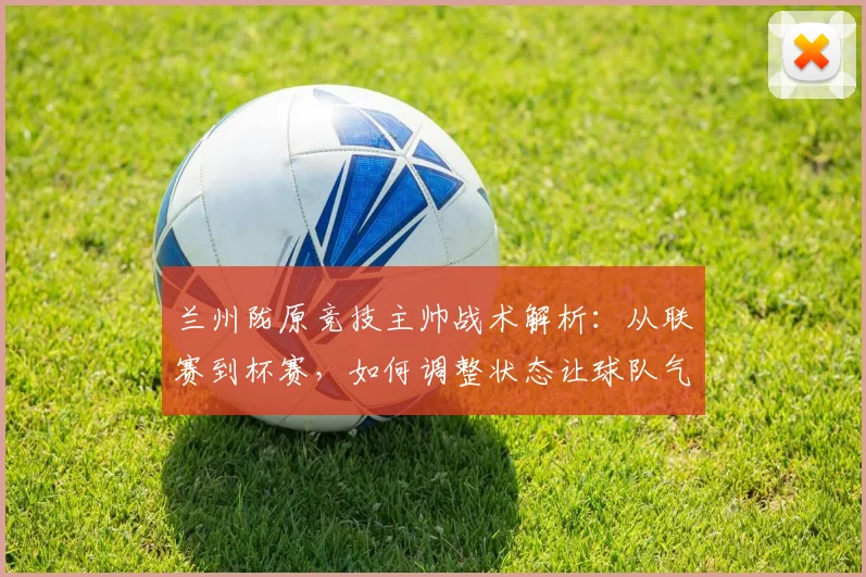 兰州陇原竞技主帅战术解析:从联赛到杯赛,如何调整状态让球队气势如虹备战